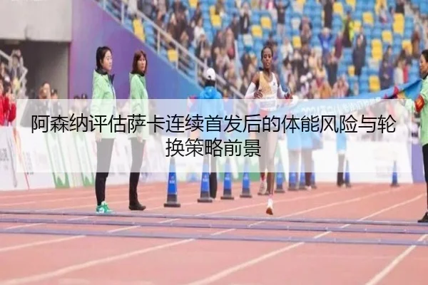 阿森纳评估萨卡连续首发后的体能风险与轮换策略前景