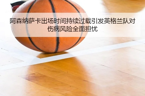 阿森纳萨卡出场时间持续过载引发英格兰队对伤病风险全面担忧