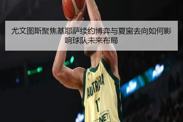 尤文图斯聚焦基耶萨续约博弈与夏窗去向如何影响球队未来布局