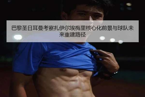 巴黎圣日耳曼考察扎伊尔埃梅里核心化前景与球队未来重建路径