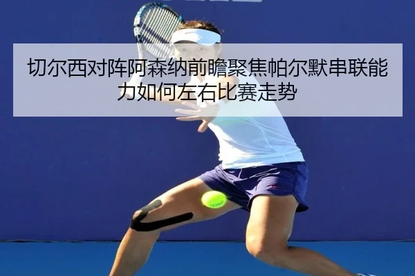 切尔西对阵阿森纳前瞻聚焦帕尔默串联能力如何左右比赛走势