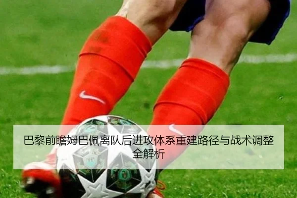 巴黎前瞻姆巴佩离队后进攻体系重建路径与战术调整全解析