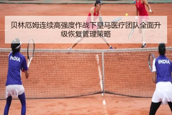 贝林厄姆连续高强度作战下皇马医疗团队全面升级恢复管理策略
