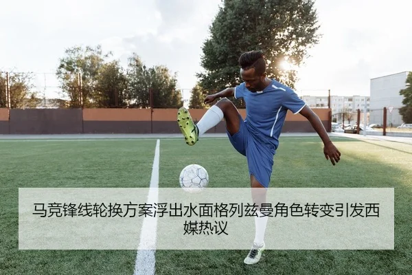 马竞锋线轮换方案浮出水面格列兹曼角色转变引发西媒热议